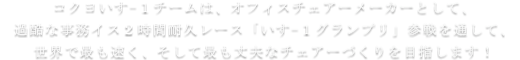 コクヨいすー１チームは、オフィスチェアーメーカーとして、過酷な事務イス２時間耐久レース「いすー１グランプリ」参戦を通して、世界で最も速く、そして最も丈夫なチェアーづくりを目指します！