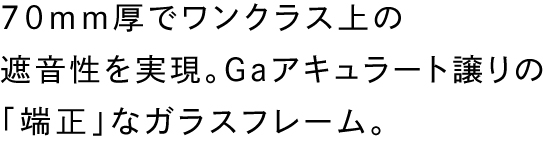 70mm厚でワンクラス上の遮音性を実現。Gaアキュラート譲りの「端正」なガラスフレーム。