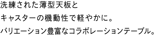 洗練された薄型天板と片側キャスターの機動性で軽やかに。新しい時代のコラボレーションテーブル。