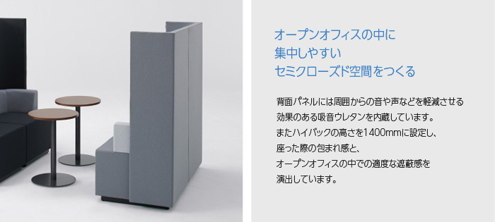 「オープンオフィスの中に集中しやすいセミクローズド空間をつくる」 背面パネルには周囲からの音や声などを軽減させる効果のある吸音ウレタンを内蔵しています。またハイバックの高さを1400mmに設定し、座った際の包まれ感と、オープンオフィスの中での適度な遮蔽感を演出しています。