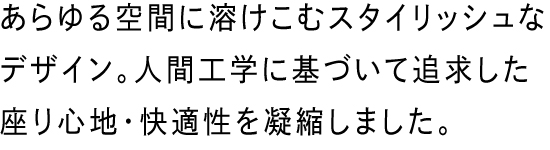 あらゆる空間に溶けこむスタイリッシュなデザイン、人間工学に基づいて追求した座り心地・快適性を凝縮しました。