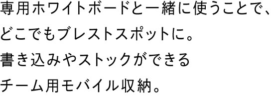 専用ホワイトボードと一緒に使うことで、どこでもブレストスポットに。書き込みやストックができるチーム用モバイル収納。