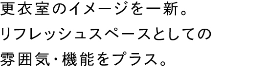 更衣室のイメージを一新。リフレッシュスペースとしての雰囲気・機能をプラス。