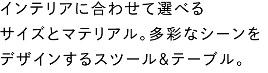 インテリアに合わせて選べるサイズとマテリアル。多彩なシーンをデザインするスツール＆テーブル。