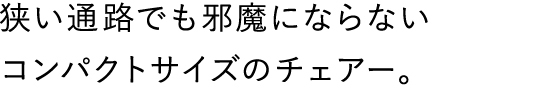 狭い通路でも邪魔にならないコンパクトサイズのチェアー。