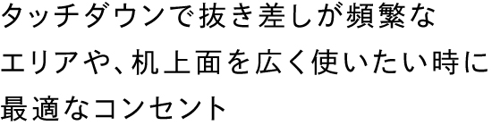 タッチダウンで抜き差しが頻繁なエリアや、机上面を広く使いたい時に最適なコンセント