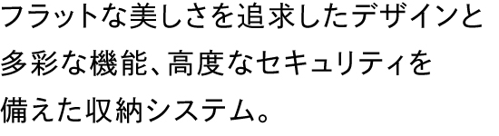 フラットな美しさを追求したデザインと多彩な機能、高度なセキュリティを備えた収納システム。