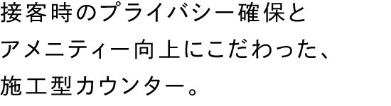 接客時のプライバシー確保とアメニティー向上にこだわった、施工型カウンター。