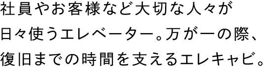 社員やお客様など大切な人々が日々使うエレベーター。万が一の際、復旧までの時間を支えるエレキャビ。