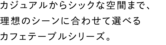 カジュアルからシックな空間まで、理想のシーンに合わせて選べるカフェテーブルシリーズ。