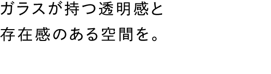 ガラスが持つ透明感と存在感のある空間を。