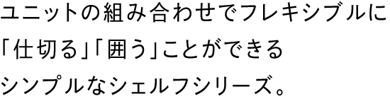 ユニットの組み合わせでフレキシブルに「仕切る」「囲う」ことができるシンプルなシェルフシリーズ。