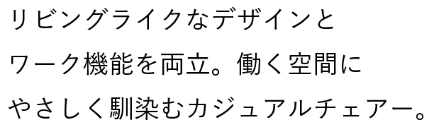 リビングライクなデザインとワーク機能を両立。働く空間にやさしく馴染むカジュアルチェアー。