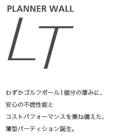 【Planner Wall LT】　わずかゴルフボール1個分の厚みに、 安心の不燃性能とコストパフォーマンスを兼ね備えた、 薄型パーティション誕生。