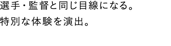 選手・監督と同じ目線になる。特別な体験を演出。