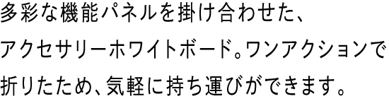 多彩な機能パネルを掛け合わせた、アクセサリーホワイトボード。ワンアクションで折りたため、気軽に持ち運びができます。