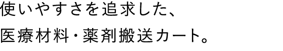 使いやすさを追求した、医療材料・薬剤搬送カート。