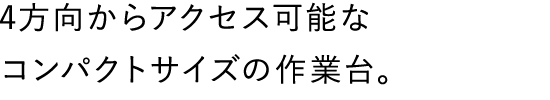 4方向からアクセス可能なコンパクトサイズの作業台。