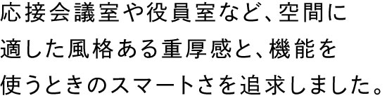 応接会議室や役員室など、空間に適した風格ある重厚感と、機能を使うときのスマートさを追求しました。