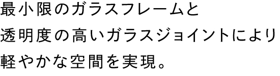 最小限のガラスフレームと透明度の高いガラスジョイントにより軽やかな空間を実現。