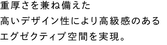 重厚さを兼ね備えた高いデザイン性により高級感のあるエグゼクティブ空間を実現。