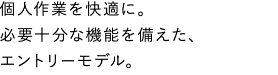 個人作業を快適に。必要十分な機能を備えた、エントリーモデル。