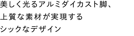 美しく光るアルミダイカスト脚、上質な素材が実現するシックなデザイン