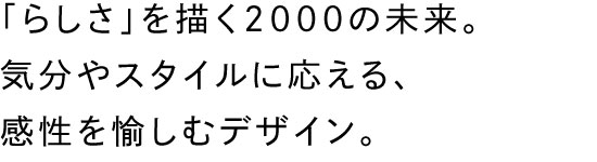 「らしさ」を描く2000の未来。気分やスタイルに応える、感性を愉しむデザイン。