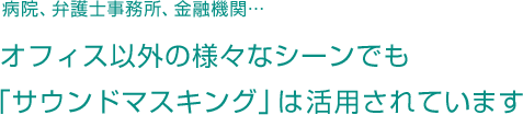 病院、弁護士事務所、金融機関などオフィス以外の様々なシーンでも「サウンドマスキング」は活用されています