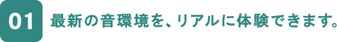 01 最新の音環境を、リアルに体験できます。