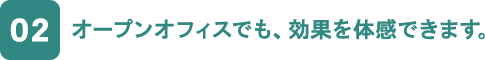 02 オープンオフィスでも、効果を体感できます。