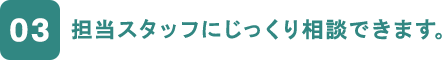 03 担当スタッフにじっくり相談できます。