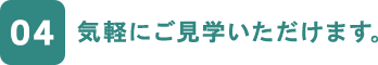 04 気軽にご見学いただけます。