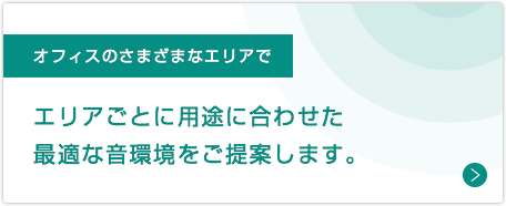 オフィスのさまざまなエリアで：エリアごとに用途に合わせた最適な音環境をご提案します。