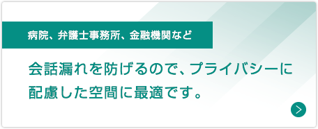 病院、弁護士事務所、金融機関など：会話漏れを防げるので、プライバシーに配慮した空間に最適です。