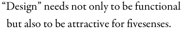 “Design” needs not only to be functional but also to be attractive for fivesenses.