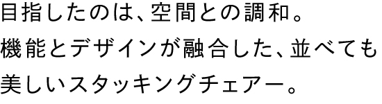 目指したのは、空間との調和。機能とデザインが融合した、並べても美しいスタッキングチェアー。