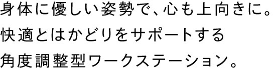 身体に優しい姿勢で、心も上向きに。快適とはかどりをサポートする角度調整型ワークステーション。