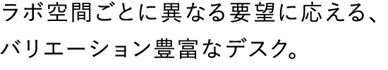 ラボ空間ごとに異なる要望に応える、バリエーション豊富なデスク。