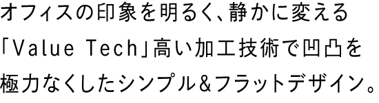 オフィスの印象を明るく、静かに変える「Value Tech」高い加工技術で凹凸を極力なくしたシンプル＆フラットデザイン。