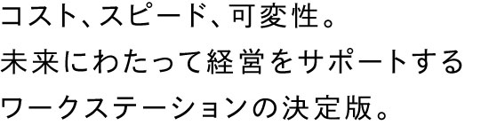 コスト、スピード、可変性。未来にわたって経営をサポートするワークステーションの決定版。