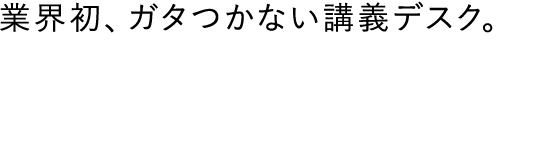 業界初、ガタつかない講義デスク。
