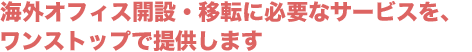 海外オフィス開設・移転に必要なサービスを、ワンストップで提供します