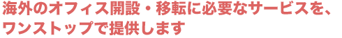 海外オフィスの開設・移転に必要なサービスを、ワンストップで提供します